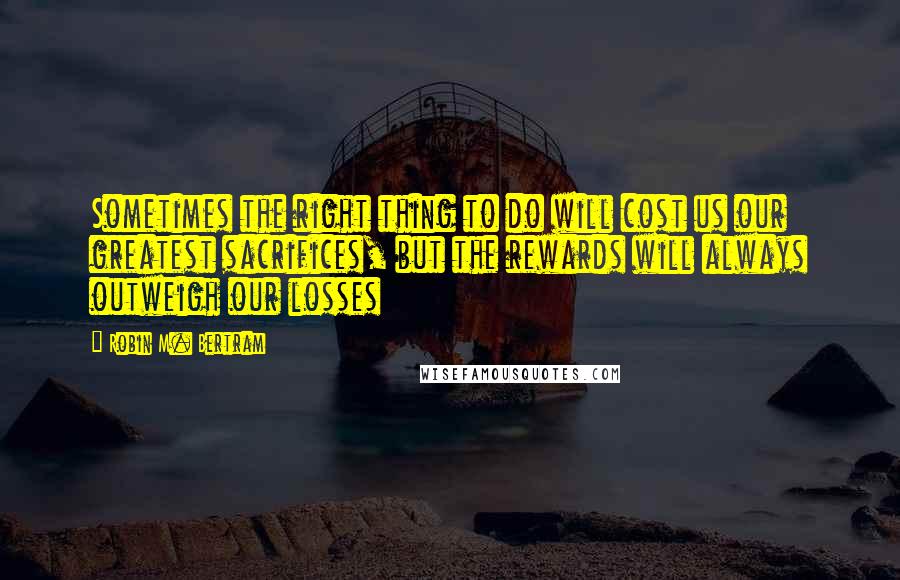 Robin M. Bertram Quotes: Sometimes the right thing to do will cost us our greatest sacrifices, but the rewards will always outweigh our losses