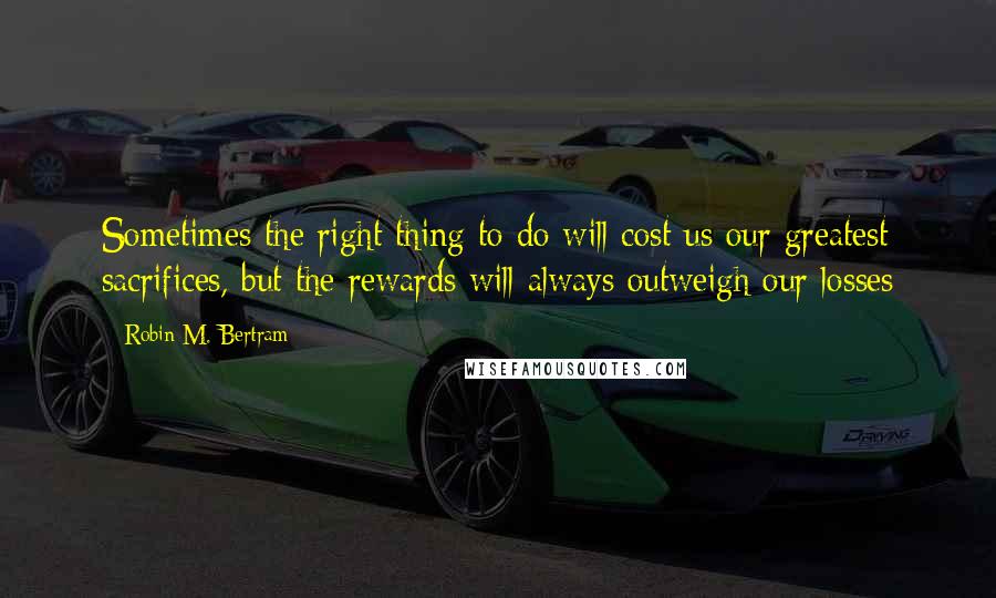 Robin M. Bertram Quotes: Sometimes the right thing to do will cost us our greatest sacrifices, but the rewards will always outweigh our losses