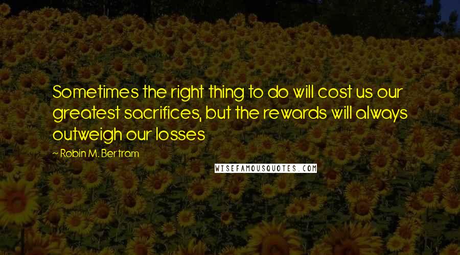 Robin M. Bertram Quotes: Sometimes the right thing to do will cost us our greatest sacrifices, but the rewards will always outweigh our losses