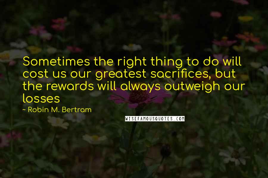 Robin M. Bertram Quotes: Sometimes the right thing to do will cost us our greatest sacrifices, but the rewards will always outweigh our losses