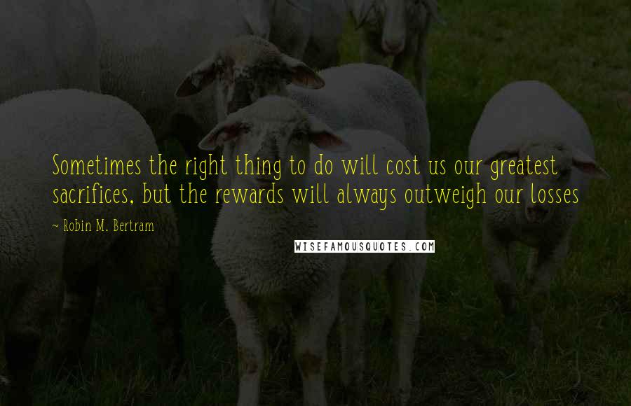 Robin M. Bertram Quotes: Sometimes the right thing to do will cost us our greatest sacrifices, but the rewards will always outweigh our losses