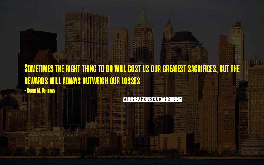 Robin M. Bertram Quotes: Sometimes the right thing to do will cost us our greatest sacrifices, but the rewards will always outweigh our losses