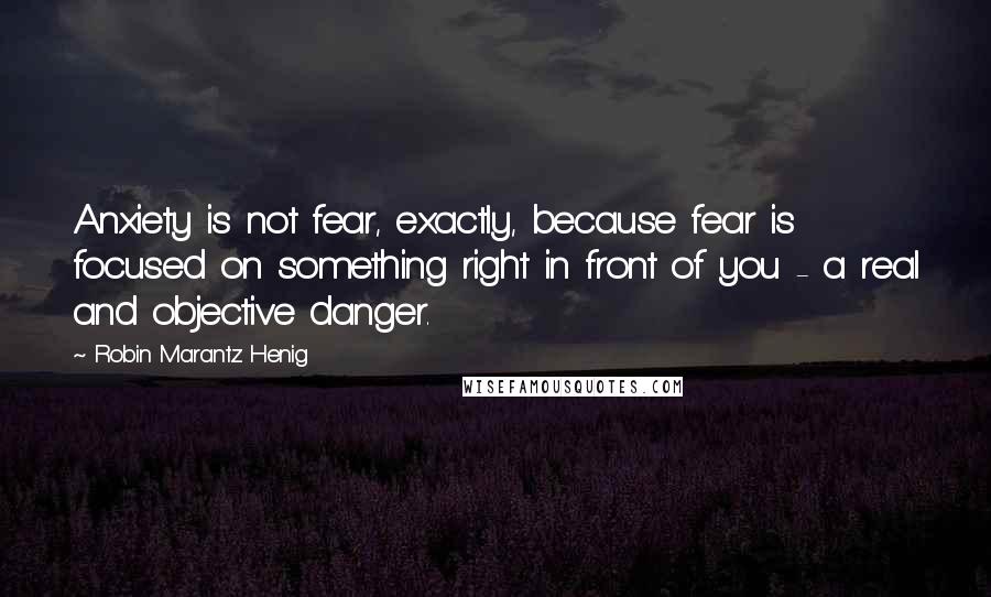 Robin Marantz Henig Quotes: Anxiety is not fear, exactly, because fear is focused on something right in front of you - a real and objective danger.