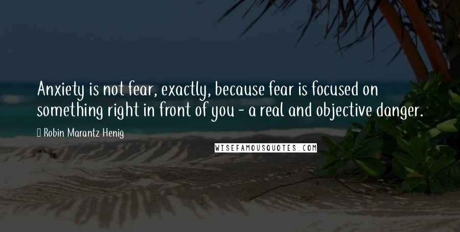 Robin Marantz Henig Quotes: Anxiety is not fear, exactly, because fear is focused on something right in front of you - a real and objective danger.