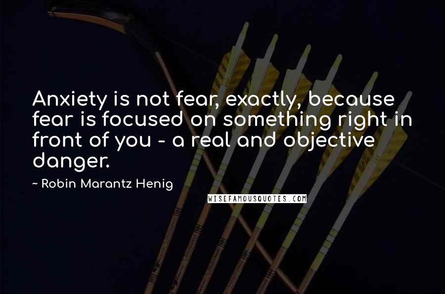 Robin Marantz Henig Quotes: Anxiety is not fear, exactly, because fear is focused on something right in front of you - a real and objective danger.