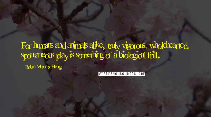 Robin Marantz Henig Quotes: For humans and animals alike, truly vigorous, wholehearted, spontaneous play is something of a biological frill.