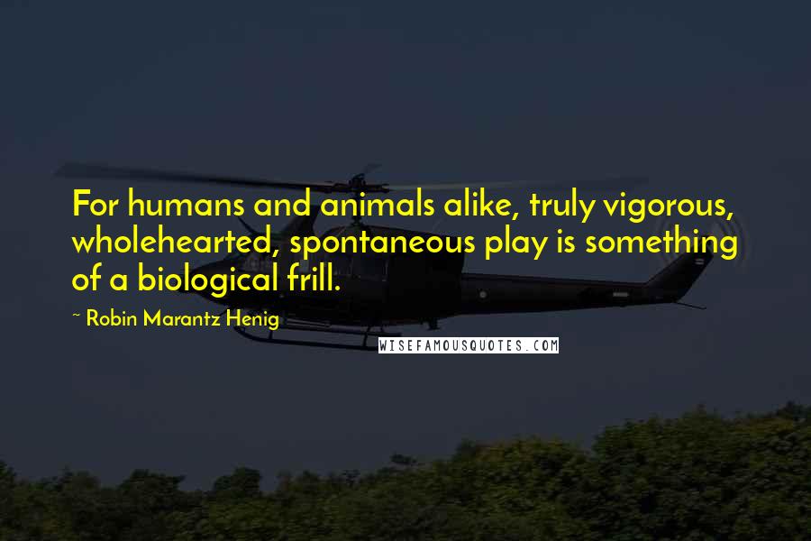 Robin Marantz Henig Quotes: For humans and animals alike, truly vigorous, wholehearted, spontaneous play is something of a biological frill.