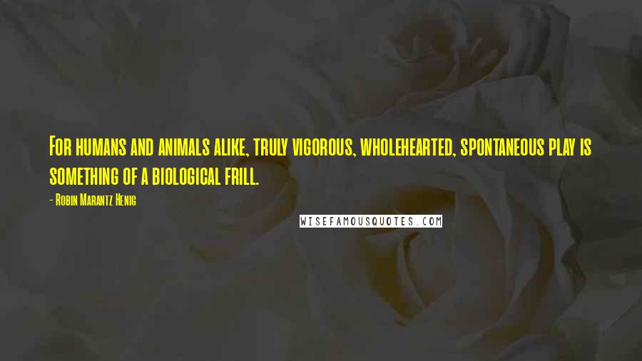 Robin Marantz Henig Quotes: For humans and animals alike, truly vigorous, wholehearted, spontaneous play is something of a biological frill.