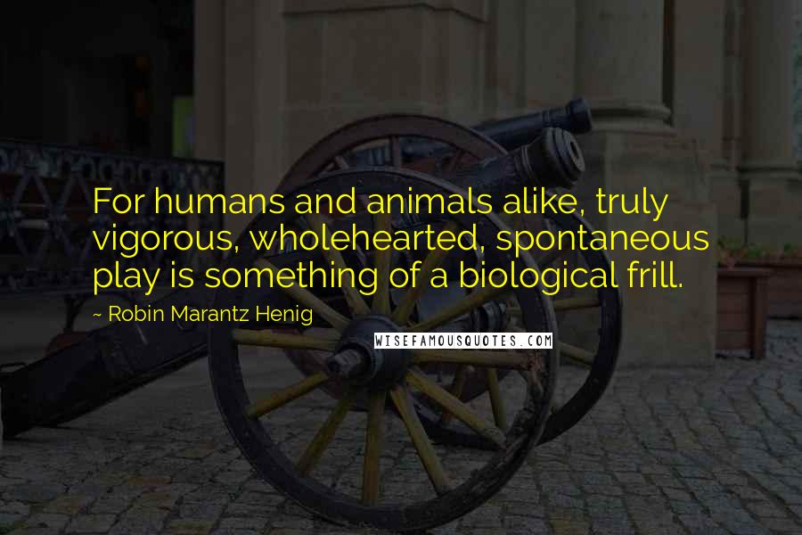 Robin Marantz Henig Quotes: For humans and animals alike, truly vigorous, wholehearted, spontaneous play is something of a biological frill.