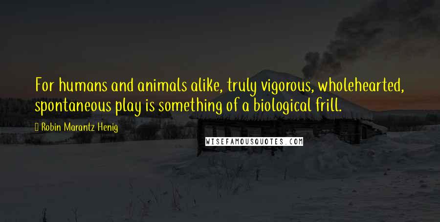 Robin Marantz Henig Quotes: For humans and animals alike, truly vigorous, wholehearted, spontaneous play is something of a biological frill.