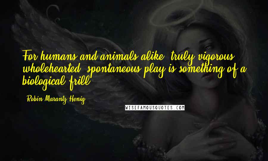 Robin Marantz Henig Quotes: For humans and animals alike, truly vigorous, wholehearted, spontaneous play is something of a biological frill.