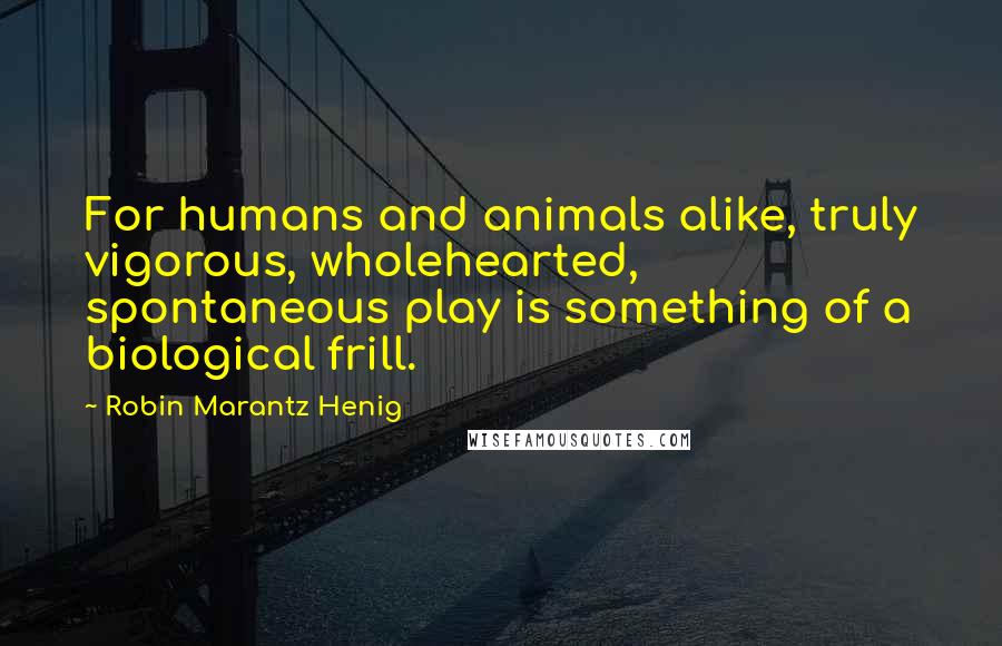 Robin Marantz Henig Quotes: For humans and animals alike, truly vigorous, wholehearted, spontaneous play is something of a biological frill.