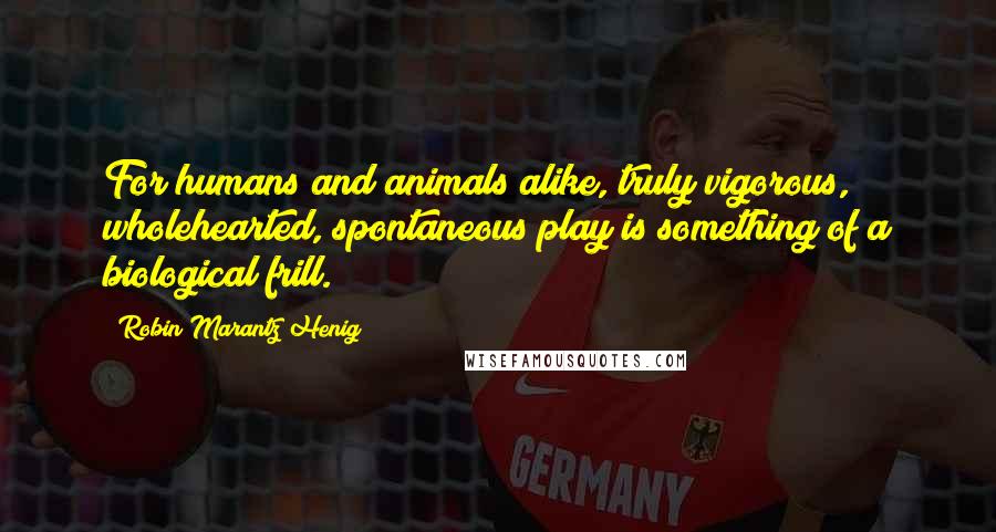 Robin Marantz Henig Quotes: For humans and animals alike, truly vigorous, wholehearted, spontaneous play is something of a biological frill.