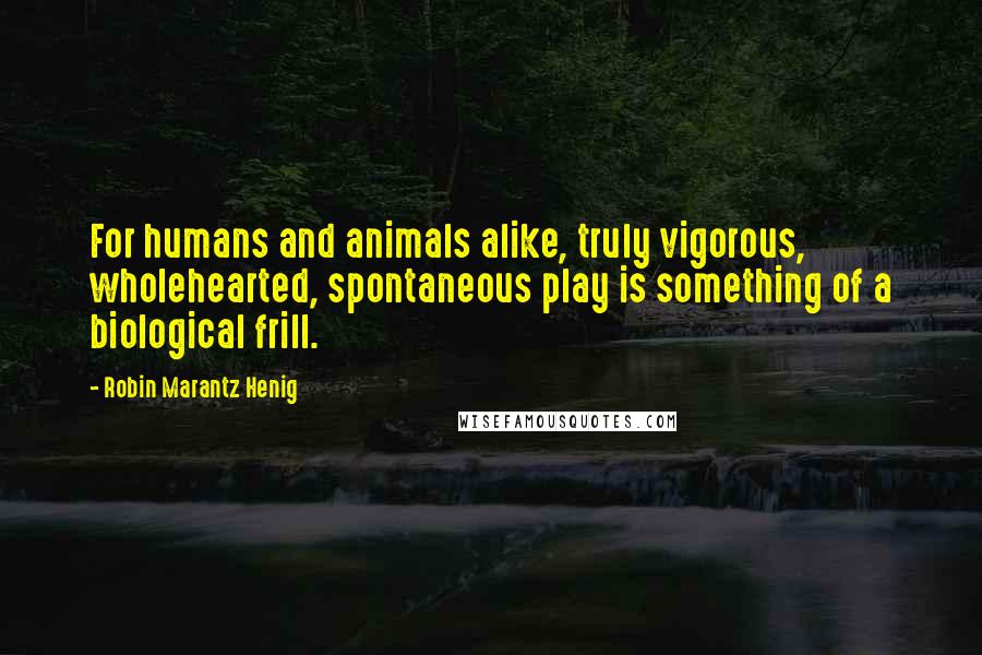 Robin Marantz Henig Quotes: For humans and animals alike, truly vigorous, wholehearted, spontaneous play is something of a biological frill.