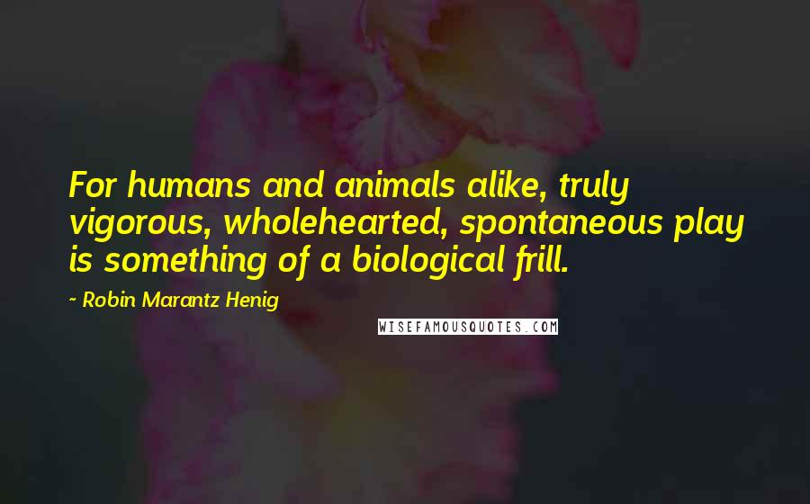 Robin Marantz Henig Quotes: For humans and animals alike, truly vigorous, wholehearted, spontaneous play is something of a biological frill.