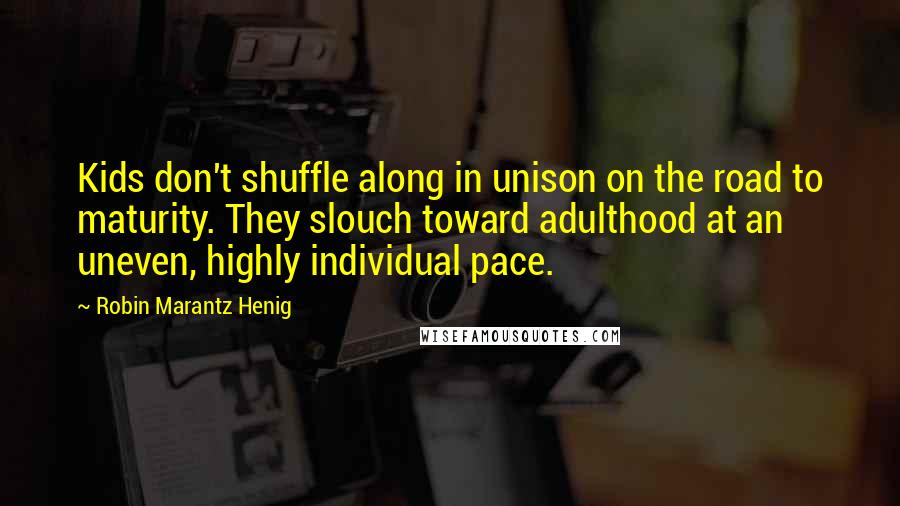 Robin Marantz Henig Quotes: Kids don't shuffle along in unison on the road to maturity. They slouch toward adulthood at an uneven, highly individual pace.