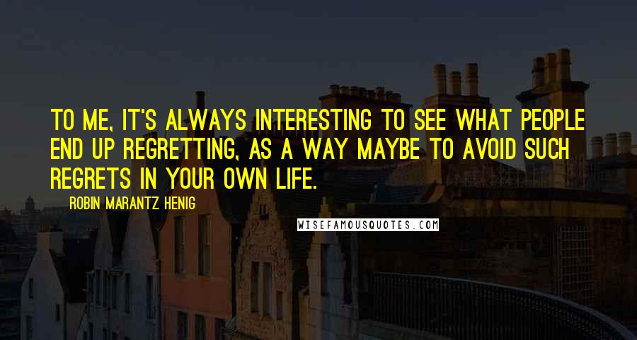 Robin Marantz Henig Quotes: To me, it's always interesting to see what people end up regretting, as a way maybe to avoid such regrets in your own life.