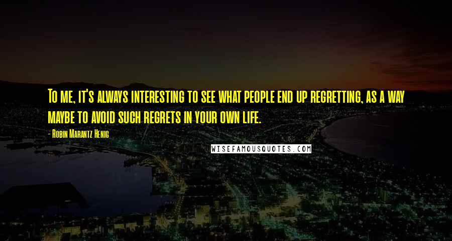 Robin Marantz Henig Quotes: To me, it's always interesting to see what people end up regretting, as a way maybe to avoid such regrets in your own life.