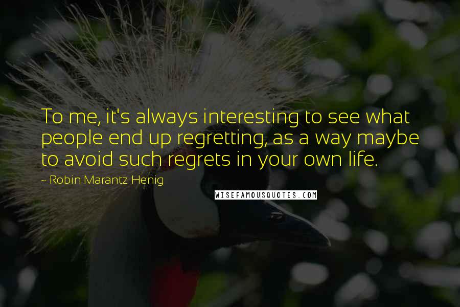 Robin Marantz Henig Quotes: To me, it's always interesting to see what people end up regretting, as a way maybe to avoid such regrets in your own life.