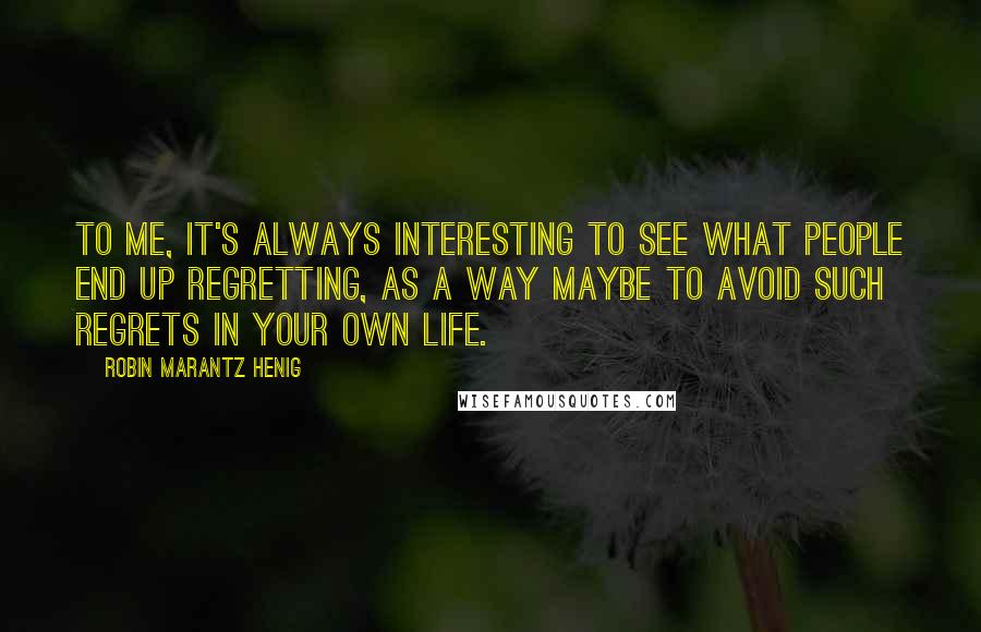 Robin Marantz Henig Quotes: To me, it's always interesting to see what people end up regretting, as a way maybe to avoid such regrets in your own life.