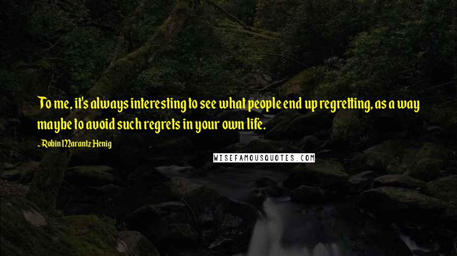 Robin Marantz Henig Quotes: To me, it's always interesting to see what people end up regretting, as a way maybe to avoid such regrets in your own life.