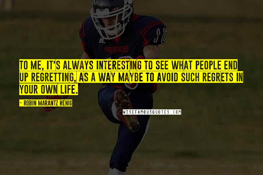 Robin Marantz Henig Quotes: To me, it's always interesting to see what people end up regretting, as a way maybe to avoid such regrets in your own life.