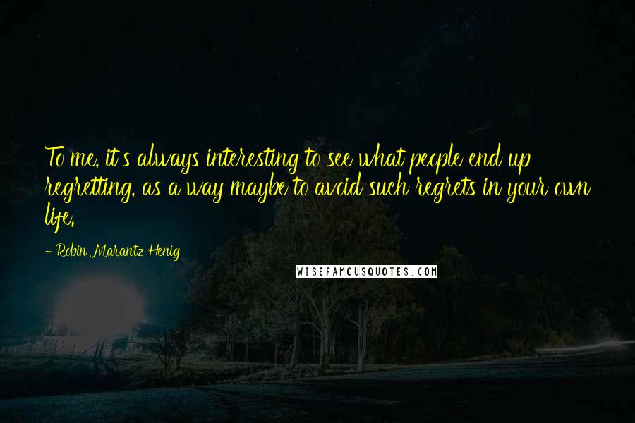 Robin Marantz Henig Quotes: To me, it's always interesting to see what people end up regretting, as a way maybe to avoid such regrets in your own life.