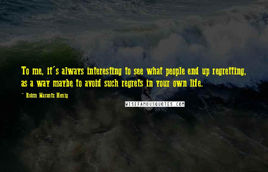 Robin Marantz Henig Quotes: To me, it's always interesting to see what people end up regretting, as a way maybe to avoid such regrets in your own life.