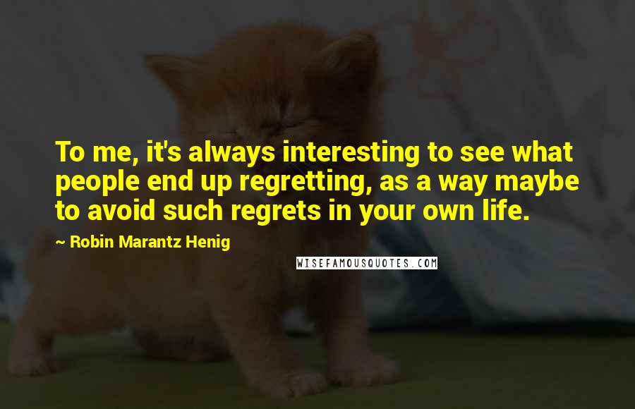 Robin Marantz Henig Quotes: To me, it's always interesting to see what people end up regretting, as a way maybe to avoid such regrets in your own life.