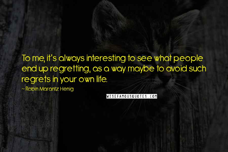 Robin Marantz Henig Quotes: To me, it's always interesting to see what people end up regretting, as a way maybe to avoid such regrets in your own life.