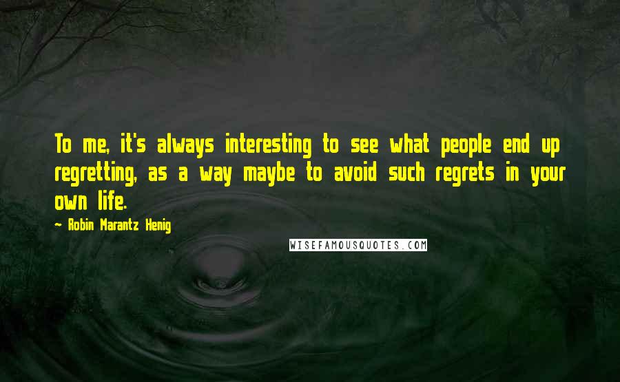 Robin Marantz Henig Quotes: To me, it's always interesting to see what people end up regretting, as a way maybe to avoid such regrets in your own life.