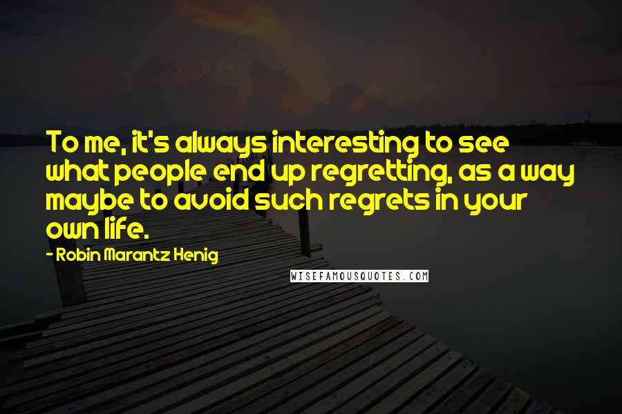 Robin Marantz Henig Quotes: To me, it's always interesting to see what people end up regretting, as a way maybe to avoid such regrets in your own life.