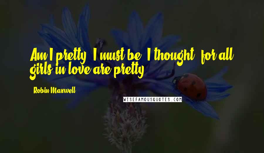 Robin Maxwell Quotes: Am I pretty? I must be, I thought, for all girls in love are pretty.