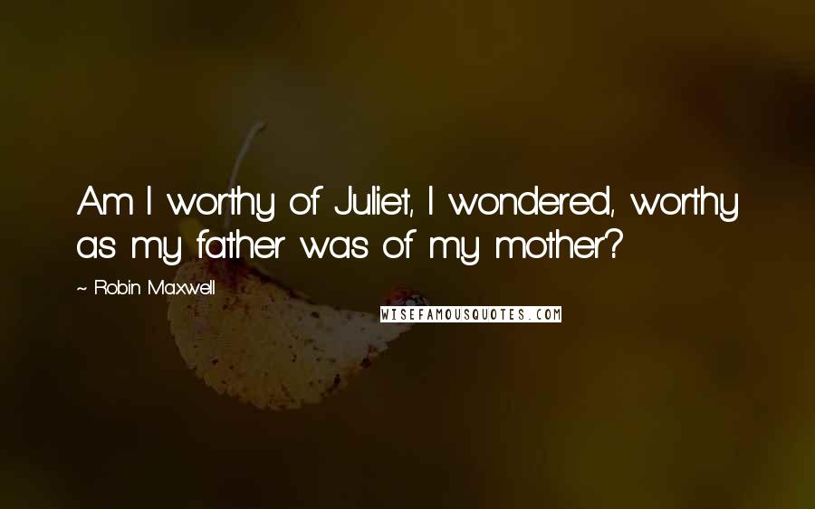 Robin Maxwell Quotes: Am I worthy of Juliet, I wondered, worthy as my father was of my mother?