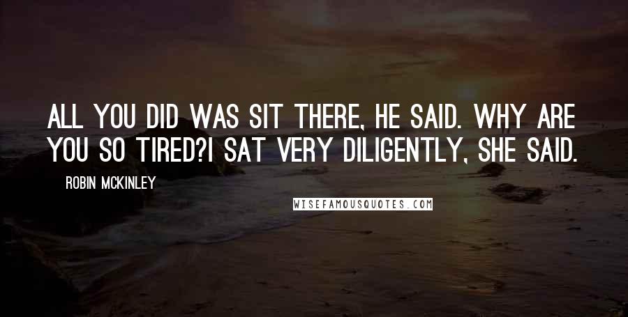 Robin McKinley Quotes: All you did was sit there, he said. Why are you so tired?I sat very diligently, she said.
