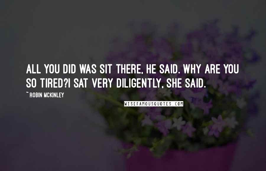 Robin McKinley Quotes: All you did was sit there, he said. Why are you so tired?I sat very diligently, she said.