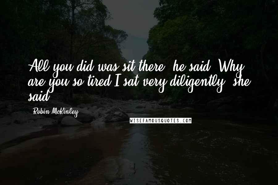 Robin McKinley Quotes: All you did was sit there, he said. Why are you so tired?I sat very diligently, she said.