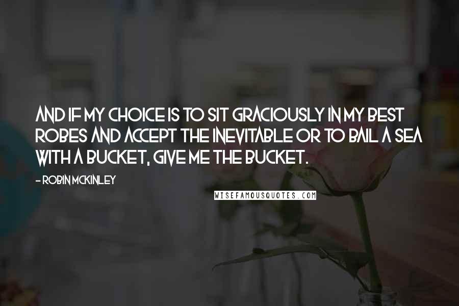 Robin McKinley Quotes: And if my choice is to sit graciously in my best robes and accept the inevitable or to bail a sea with a bucket, give me the bucket.