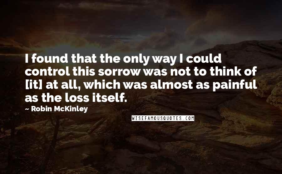 Robin McKinley Quotes: I found that the only way I could control this sorrow was not to think of [it] at all, which was almost as painful as the loss itself.