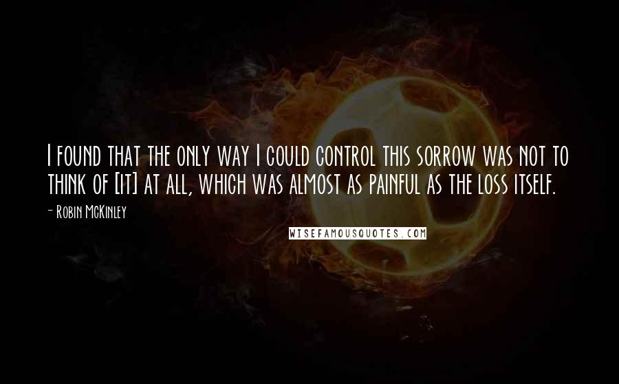 Robin McKinley Quotes: I found that the only way I could control this sorrow was not to think of [it] at all, which was almost as painful as the loss itself.