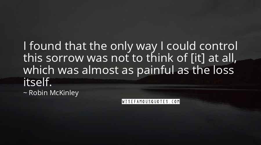 Robin McKinley Quotes: I found that the only way I could control this sorrow was not to think of [it] at all, which was almost as painful as the loss itself.