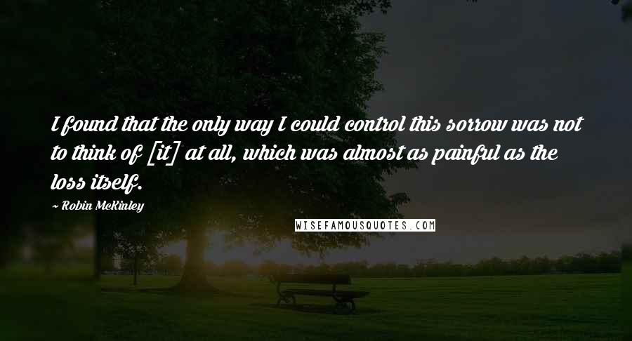 Robin McKinley Quotes: I found that the only way I could control this sorrow was not to think of [it] at all, which was almost as painful as the loss itself.