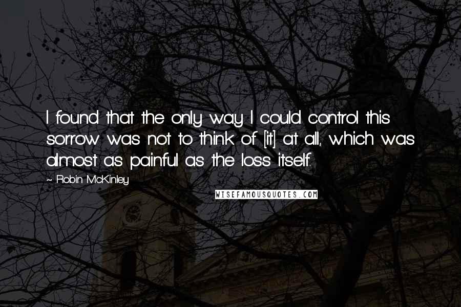 Robin McKinley Quotes: I found that the only way I could control this sorrow was not to think of [it] at all, which was almost as painful as the loss itself.