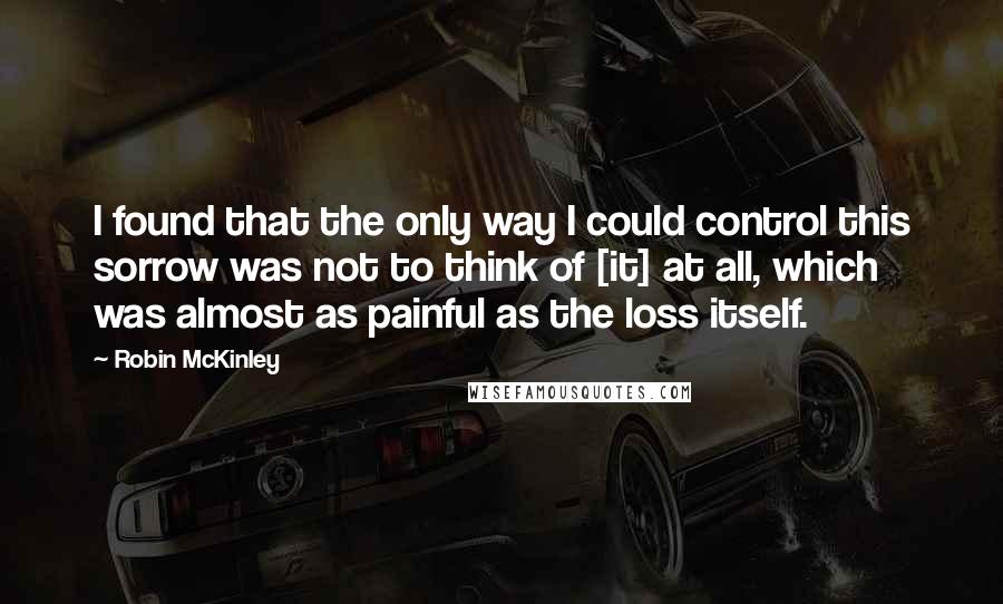 Robin McKinley Quotes: I found that the only way I could control this sorrow was not to think of [it] at all, which was almost as painful as the loss itself.