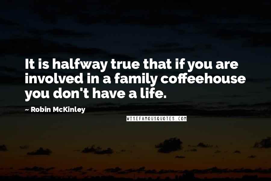 Robin McKinley Quotes: It is halfway true that if you are involved in a family coffeehouse you don't have a life.