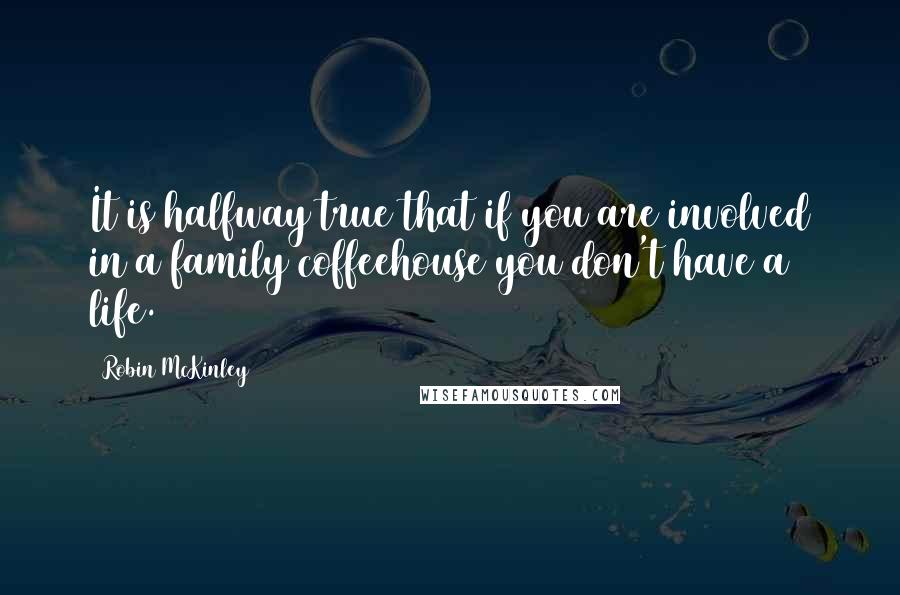 Robin McKinley Quotes: It is halfway true that if you are involved in a family coffeehouse you don't have a life.