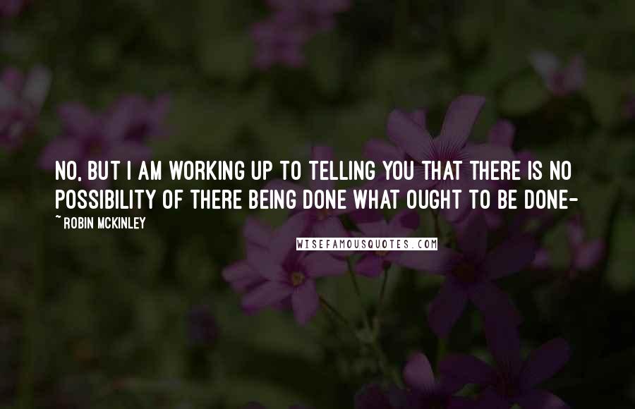 Robin McKinley Quotes: No, but I am working up to telling you that there is no possibility of there being done what ought to be done-