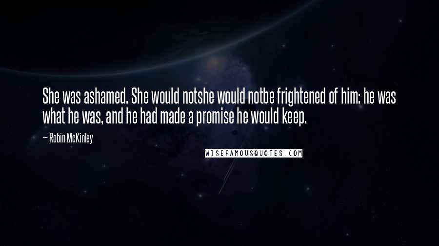 Robin McKinley Quotes: She was ashamed. She would notshe would notbe frightened of him: he was what he was, and he had made a promise he would keep.