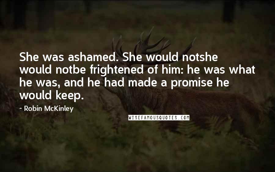Robin McKinley Quotes: She was ashamed. She would notshe would notbe frightened of him: he was what he was, and he had made a promise he would keep.