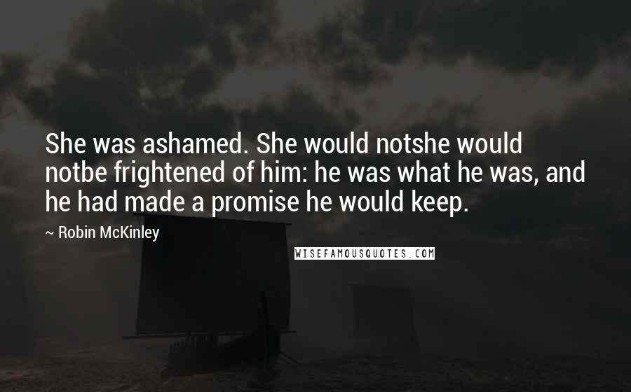 Robin McKinley Quotes: She was ashamed. She would notshe would notbe frightened of him: he was what he was, and he had made a promise he would keep.